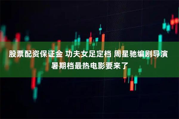 股票配资保证金 功夫女足定档 周星驰编剧导演 暑期档最热电影要来了