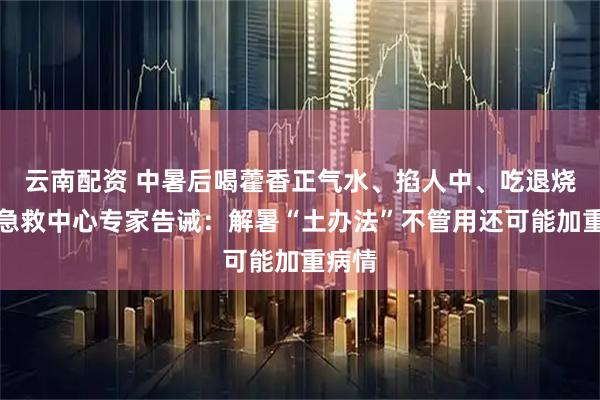 云南配资 中暑后喝藿香正气水、掐人中、吃退烧药？急救中心专家告诫：解暑“土办法”不管用还可能加重病情