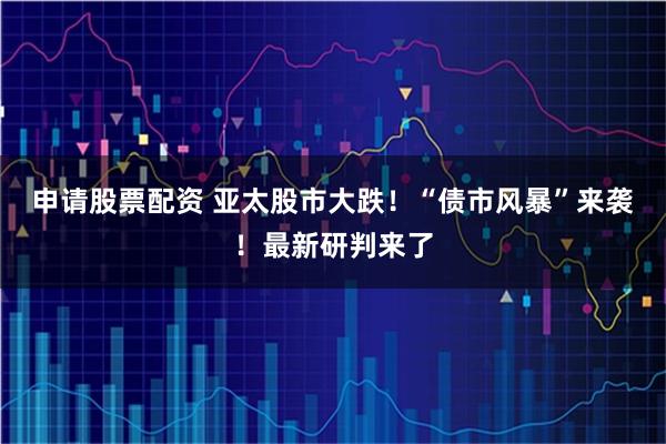 申请股票配资 亚太股市大跌！“债市风暴”来袭！最新研判来了